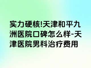 实力硬核!天津和平九洲医院口碑怎么样-天津医院男科治疗费用