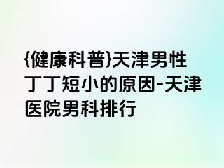 {健康科普}天津男性丁丁短小的原因-天津医院男科排行