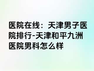 医院在线：天津男子医院排行-天津和平九洲医院男科怎么样