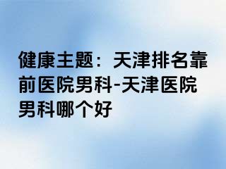 健康主题：天津排名靠前医院男科-天津医院男科哪个好