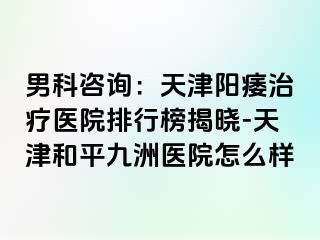 男科咨询：天津阳痿治疗医院排行榜揭晓-天津和平九洲医院怎么样