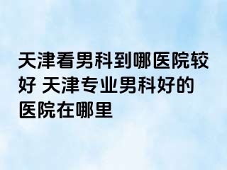 天津看男科到哪医院较好 天津专业男科好的医院在哪里