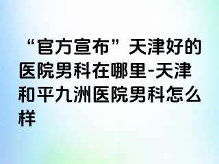 “官方宣布”天津好的医院男科在哪里-天津和平九洲医院男科怎么样