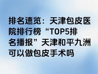 排名速览：天津包皮医院排行榜“TOP5排名播报”天津和平九洲可以做包皮手术吗