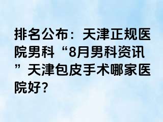 排名公布：天津正规医院男科“8月男科资讯”天津包皮手术哪家医院好？