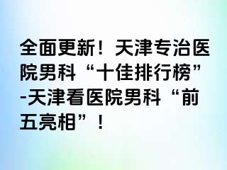 全面更新！天津专治医院男科“十佳排行榜”-天津看医院男科“前五亮相”！