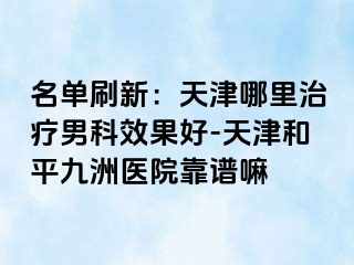 名单刷新：天津哪里治疗男科效果好-天津和平九洲医院靠谱嘛