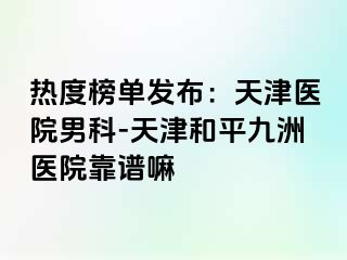热度榜单发布：天津医院男科-天津和平九洲医院靠谱嘛
