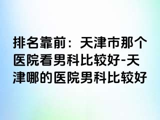 排名靠前：天津市那个医院看男科比较好-天津哪的医院男科比较好