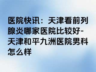 医院快讯：天津看前列腺炎哪家医院比较好-天津和平九洲医院男科怎么样