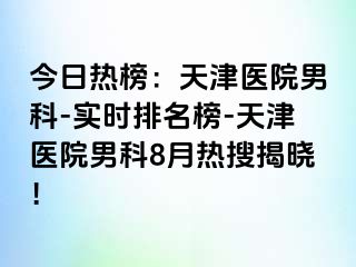 今日热榜：天津医院男科-实时排名榜-天津医院男科8月热搜揭晓！