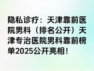 隐私诊疗：天津靠前医院男科（排名公开）天津专治医院男科靠前榜单2025公开亮相！
