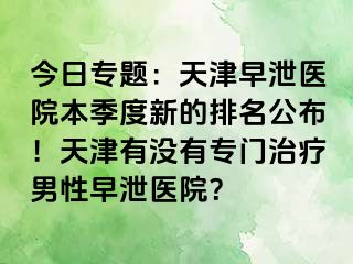 今日专题：天津早泄医院本季度新的排名公布！天津有没有专门治疗男性早泄医院？