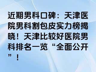 近期男科口碑：天津医院男科割包皮实力榜揭晓！天津比较好医院男科排名一览“全面公开”！