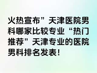 火热宣布”天津医院男科哪家比较专业“热门推荐”天津专业的医院男科排名发表！