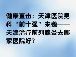 健康直击：天津医院男科“前十强”来袭——天津治疗前列腺炎去哪家医院好？