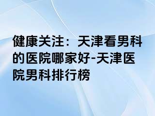 健康关注：天津看男科的医院哪家好-天津医院男科排行榜