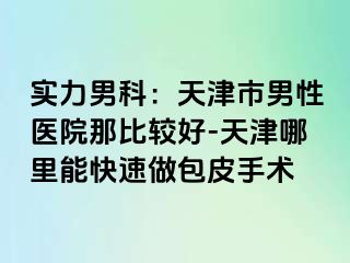 实力男科：天津市男性医院那比较好-天津哪里能快速做包皮手术