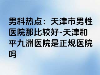 男科热点：天津市男性医院那比较好-天津和平九洲医院是正规医院吗
