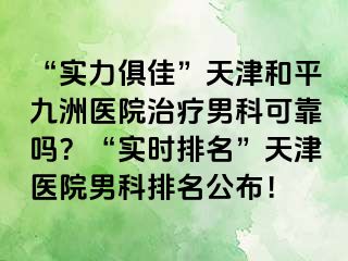 “实力俱佳”天津和平九洲医院治疗男科可靠吗？“实时排名”天津医院男科排名公布！