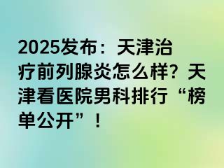 2025发布：天津治疗前列腺炎怎么样？天津看医院男科排行“榜单公开”！
