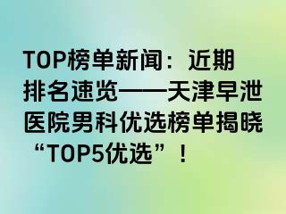 TOP榜单新闻：近期排名速览——天津早泄医院男科优选榜单揭晓“TOP5优选”！