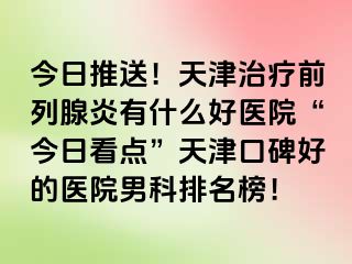 今日推送！天津治疗前列腺炎有什么好医院“今日看点”天津口碑好的医院男科排名榜！