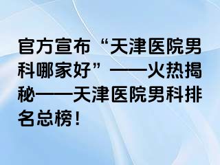 官方宣布“天津医院男科哪家好”——火热揭秘——天津医院男科排名总榜！
