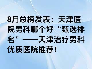 8月总榜发表：天津医院男科哪个好“甄选排名”——天津治疗男科优质医院推荐！