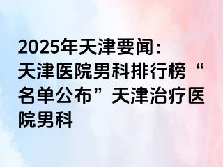 2025年天津要闻：天津医院男科排行榜“名单公布”天津治疗医院男科
