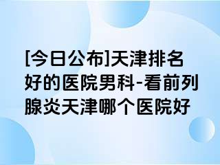 [今日公布]天津排名好的医院男科-看前列腺炎天津哪个医院好