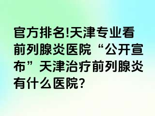 官方排名!天津专业看前列腺炎医院“公开宣布”天津治疗前列腺炎有什么医院？