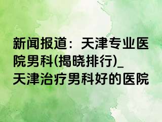 新闻报道：天津专业医院男科(揭晓排行)_天津治疗男科好的医院
