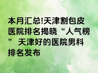 本月汇总!天津割包皮医院排名揭晓“人气榜” 天津好的医院男科排名发布