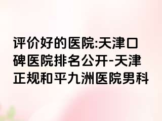 评价好的医院:天津口碑医院排名公开-天津正规和平九洲医院男科
