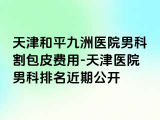 天津和平九洲医院男科割包皮费用-天津医院男科排名近期公开