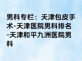 男科专栏：天津包皮手术-天津医院男科排名-天津和平九洲医院男科