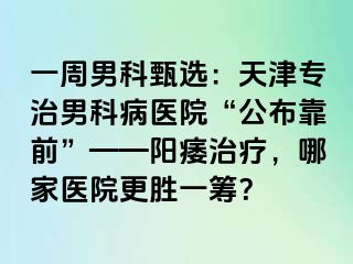 一周男科甄选：天津专治男科病医院“公布靠前”——阳痿治疗，哪家医院更胜一筹？