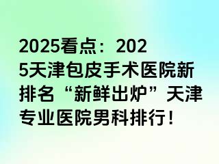 2025看点：2025天津包皮手术医院新排名“新鲜出炉”天津专业医院男科排行！