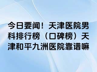 今日要闻！天津医院男科排行榜（口碑榜）天津和平九洲医院靠谱嘛