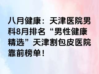 八月健康：天津医院男科8月排名“男性健康精选”天津割包皮医院靠前榜单！