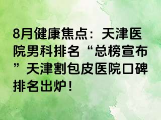 8月健康焦点：天津医院男科排名“总榜宣布”天津割包皮医院口碑排名出炉！