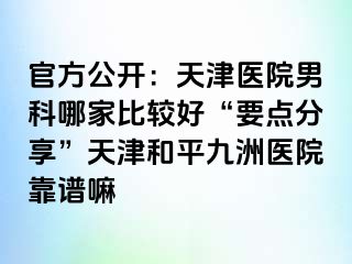 官方公开：天津医院男科哪家比较好“要点分享”天津和平九洲医院靠谱嘛