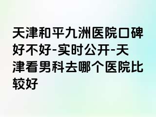 天津和平九洲医院口碑好不好-实时公开-天津看男科去哪个医院比较好
