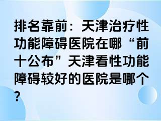 排名靠前：天津治疗性功能障碍医院在哪“前十公布”天津看性功能障碍较好的医院是哪个？