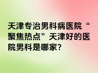 天津专治男科病医院“聚焦热点”天津好的医院男科是哪家？