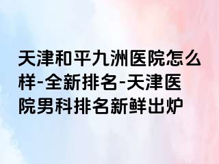 天津和平九洲医院怎么样-全新排名-天津医院男科排名新鲜出炉
