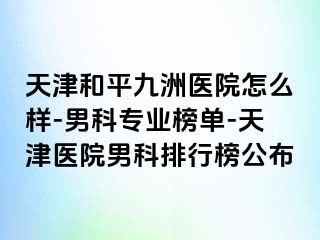 天津和平九洲医院怎么样-男科专业榜单-天津医院男科排行榜公布