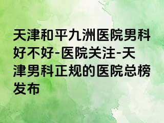 天津和平九洲医院男科好不好-医院关注-天津男科正规的医院总榜发布