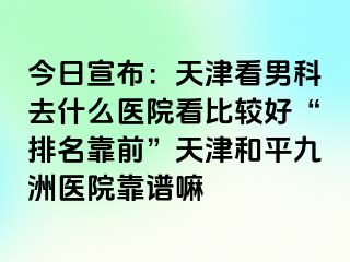 今日宣布：天津看男科去什么医院看比较好“排名靠前”天津和平九洲医院靠谱嘛